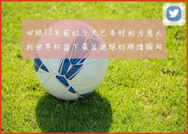 回顾12年前的今天巴洛特利为意大利世界杯留下最后进球的辉煌瞬间