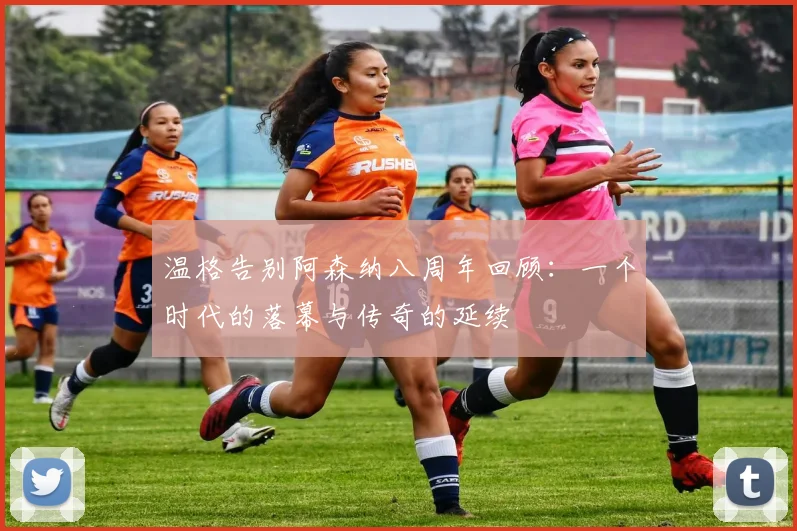温格告别阿森纳八周年回顾：一个时代的落幕与传奇的延续