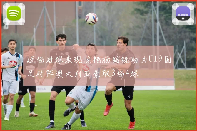 连场进球表现惊艳杨铭锐助力U19国足对阵澳大利亚豪取3场4球