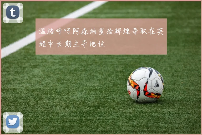 温格呼吁阿森纳重拾辉煌争取在英超中长期主导地位
