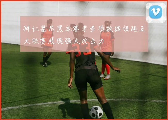 拜仁慕尼黑本赛季多项数据领跑五大联赛展现强大攻击力