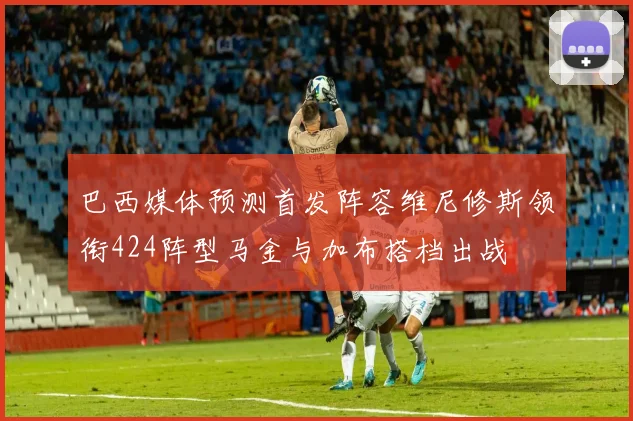 巴西媒体预测首发阵容维尼修斯领衔424阵型马金与加布搭档出战