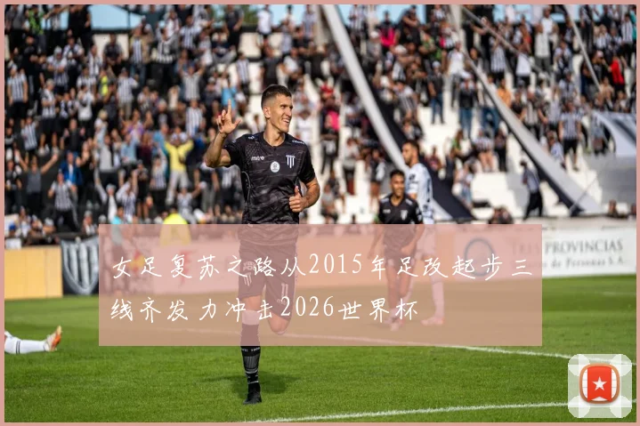 女足复苏之路从2015年足改起步三线齐发力冲击2026世界杯