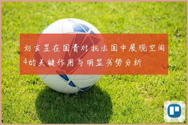 刘玄昱在国青对抗法国中展现空间4的关键作用与明显劣势分析
