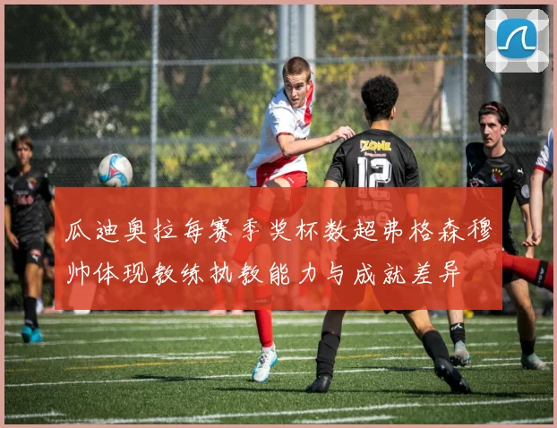 瓜迪奥拉每赛季奖杯数超弗格森穆帅体现教练执教能力与成就差异