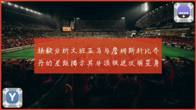 杨毅分析文班亚马与詹姆斯科比乔丹的差距揭示其非顶级进攻明星身份