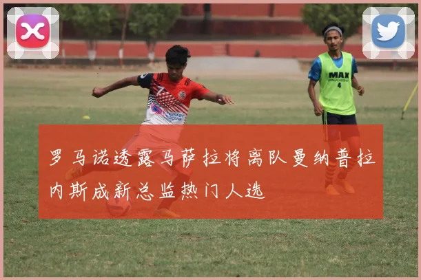 罗马诺透露马萨拉将离队曼纳普拉内斯成新总监热门人选