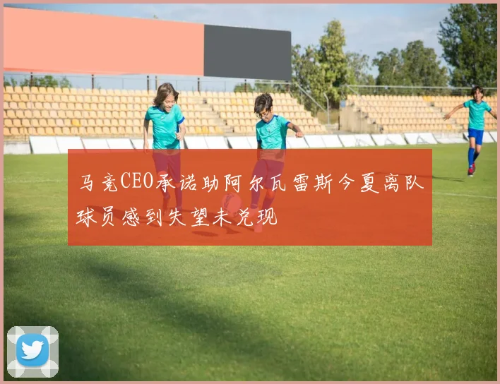 马竞CEO承诺助阿尔瓦雷斯今夏离队球员感到失望未兑现