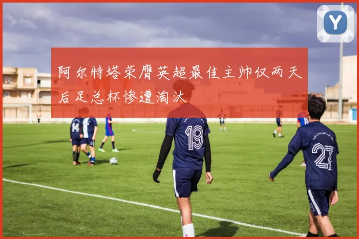 阿尔特塔荣膺英超最佳主帅仅两天后足总杯惨遭淘汰