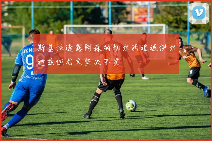 斯基拉透露阿森纳切尔西追逐伊尔迪兹但尤文坚决不卖