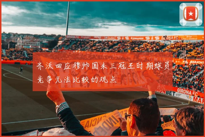 齐沃回应穆帅国米三冠王时期球员竞争无法比较的观点
