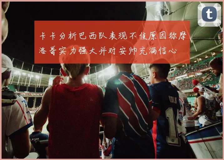 卡卡分析巴西队表现不佳原因称摩洛哥实力强大并对安帅充满信心