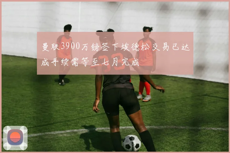 曼联3900万镑签下埃德松交易已达成手续需等至七月完成