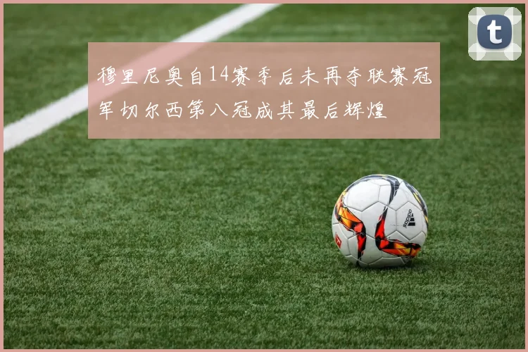 穆里尼奥自14赛季后未再夺联赛冠军切尔西第八冠成其最后辉煌