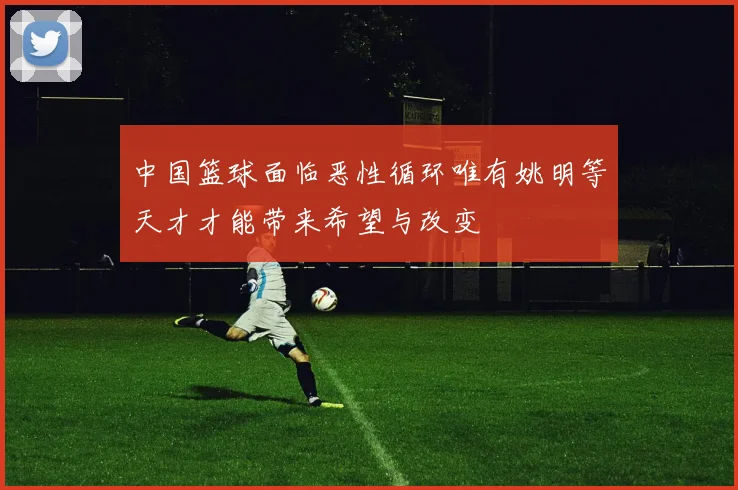 中国篮球面临恶性循环唯有姚明等天才才能带来希望与改变