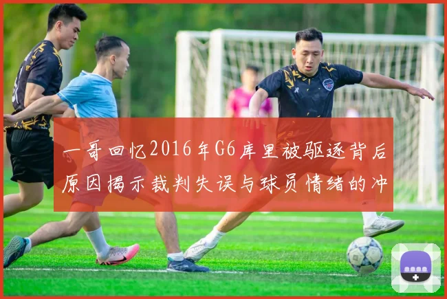 一哥回忆2016年G6库里被驱逐背后原因揭示裁判失误与球员情绪的冲突