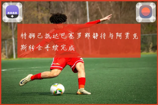 特狮已抵达巴塞罗那静待与阿贾克斯转会手续完成