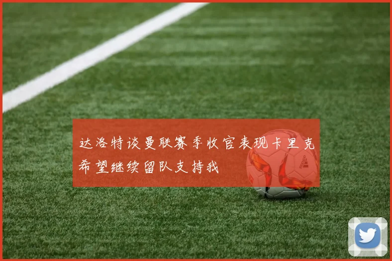 达洛特谈曼联赛季收官表现卡里克希望继续留队支持我