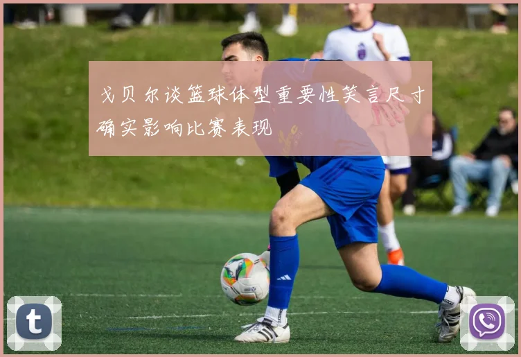 戈贝尔谈篮球体型重要性笑言尺寸确实影响比赛表现