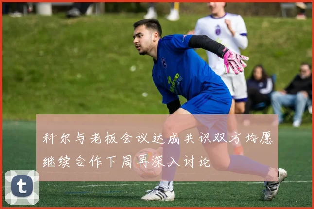 科尔与老板会议达成共识双方均愿继续合作下周再深入讨论