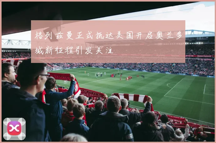 格列兹曼正式抵达美国开启奥兰多城新征程引发关注