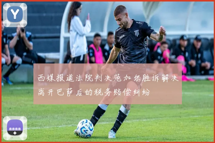 西媒报道法院判决范加尔胜诉解决离开巴萨后的税务赔偿纠纷