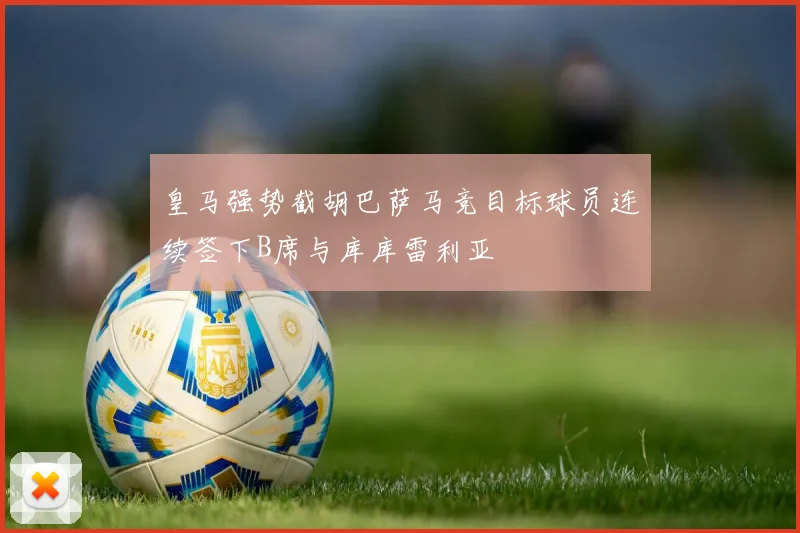 皇马强势截胡巴萨马竞目标球员连续签下B席与库库雷利亚
