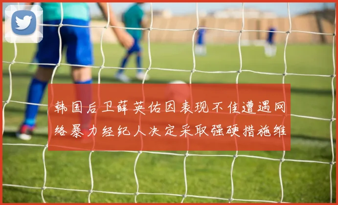 韩国后卫薛英佑因表现不佳遭遇网络暴力经纪人决定采取强硬措施维护权益